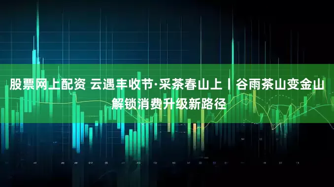 股票网上配资 云遇丰收节·采茶春山上丨谷雨茶山变金山 解锁消费升级新路径