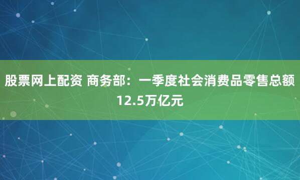 股票网上配资 商务部：一季度社会消费品零售总额12.5万亿元
