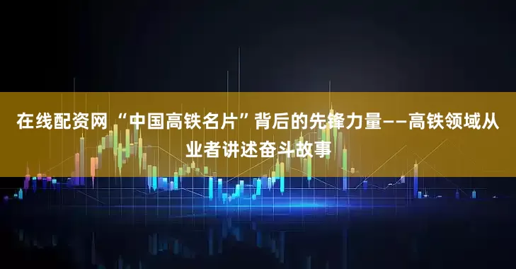 在线配资网 “中国高铁名片”背后的先锋力量——高铁领域从业者讲述奋斗故事