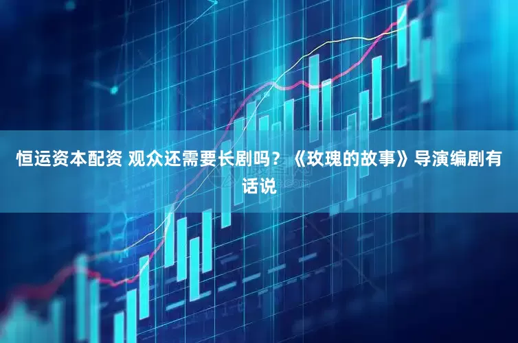 恒运资本配资 观众还需要长剧吗？《玫瑰的故事》导演编剧有话说