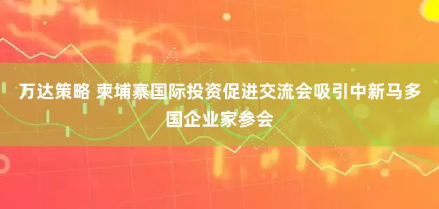 万达策略 柬埔寨国际投资促进交流会吸引中新马多国企业家参会