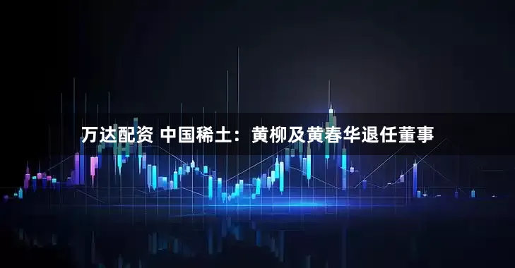 万达配资 中国稀土：黄柳及黄春华退任董事
