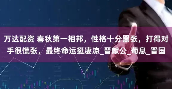 万达配资 春秋第一相邦，性格十分嚣张，打得对手很慌张，最终命运挺凄凉_晋献公_荀息_晋国