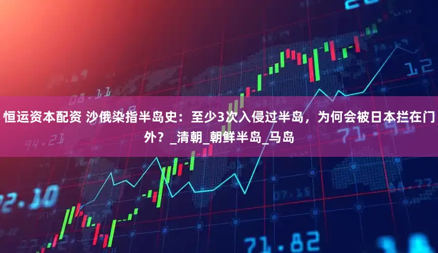 恒运资本配资 沙俄染指半岛史：至少3次入侵过半岛，为何会被日本拦在门外？_清朝_朝鲜半岛_马岛