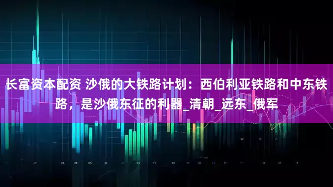 长富资本配资 沙俄的大铁路计划：西伯利亚铁路和中东铁路，是沙俄东征的利器_清朝_远东_俄军