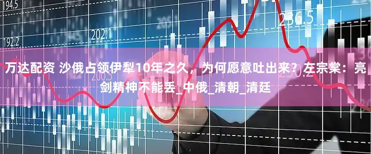 万达配资 沙俄占领伊犁10年之久，为何愿意吐出来？左宗棠：亮剑精神不能丢_中俄_清朝_清廷