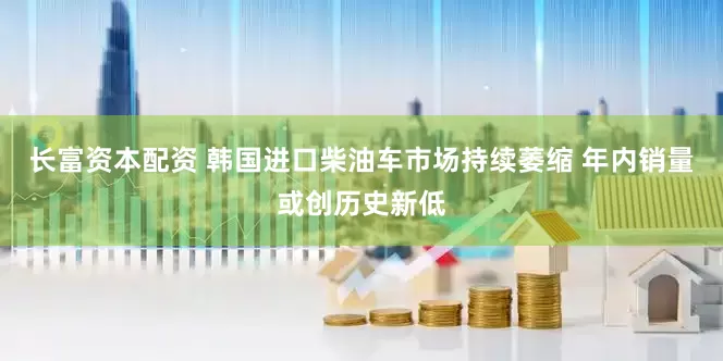 长富资本配资 韩国进口柴油车市场持续萎缩 年内销量或创历史新低