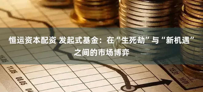 恒运资本配资 发起式基金：在“生死劫”与“新机遇”之间的市场博弈