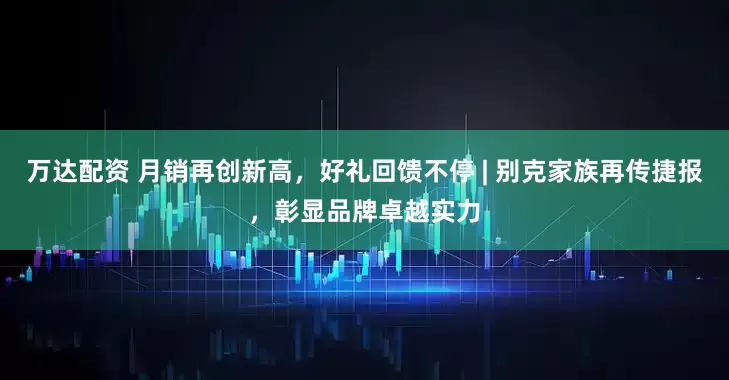 万达配资 月销再创新高，好礼回馈不停 | 别克家族再传捷报，彰显品牌卓越实力