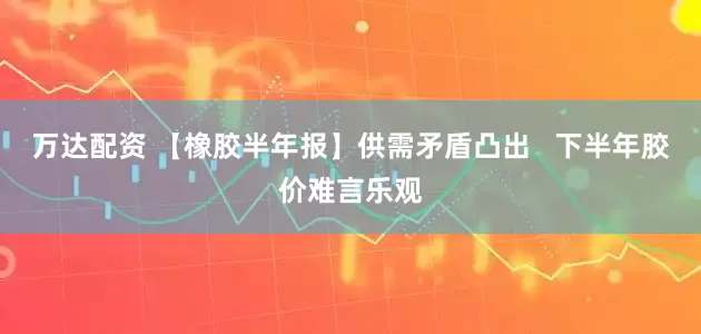 万达配资 【橡胶半年报】供需矛盾凸出   下半年胶价难言乐观