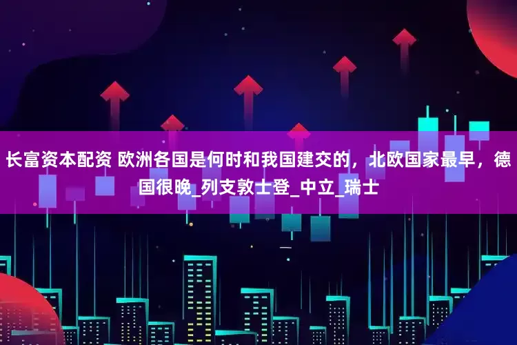 长富资本配资 欧洲各国是何时和我国建交的，北欧国家最早，德国很晚_列支敦士登_中立_瑞士