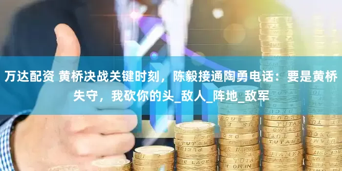万达配资 黄桥决战关键时刻，陈毅接通陶勇电话：要是黄桥失守，我砍你的头_敌人_阵地_敌军