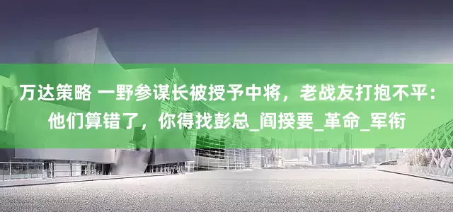 万达策略 一野参谋长被授予中将，老战友打抱不平：他们算错了，你得找彭总_阎揆要_革命_军衔