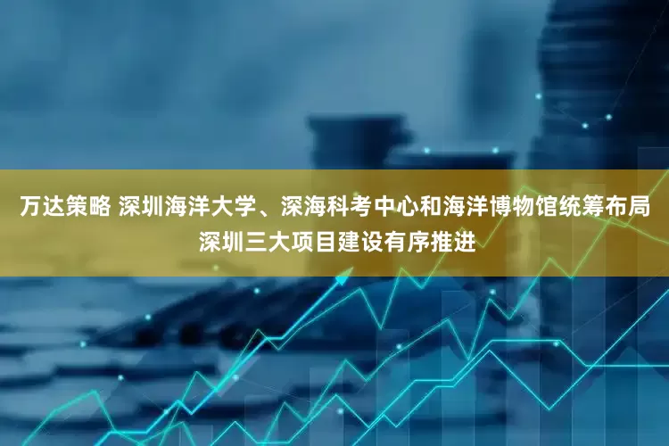 万达策略 深圳海洋大学、深海科考中心和海洋博物馆统筹布局 深圳三大项目建设有序推进