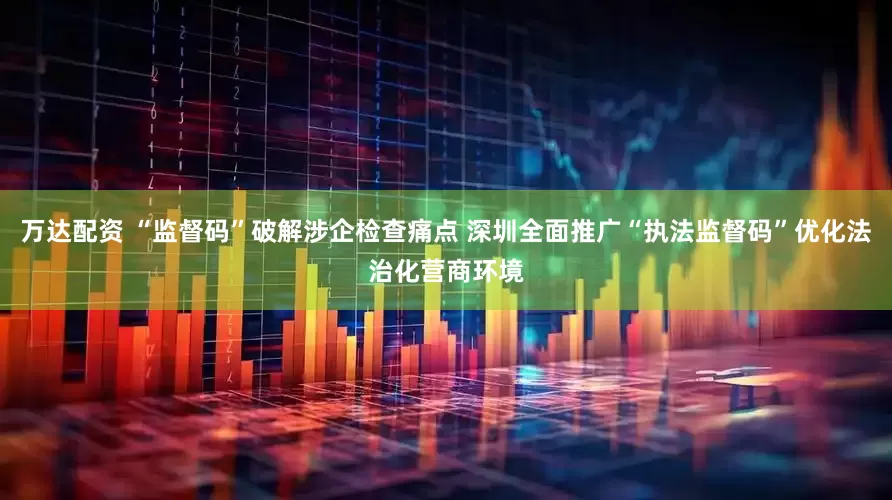 万达配资 “监督码”破解涉企检查痛点 深圳全面推广“执法监督码”优化法治化营商环境