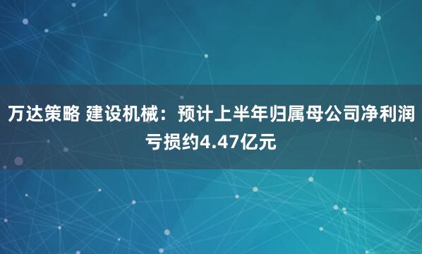 万达策略 建设机械：预计上半年归属母公司净利润亏损约4.47亿元