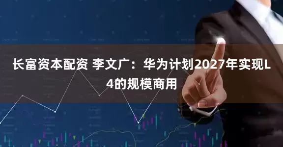 长富资本配资 李文广：华为计划2027年实现L4的规模商用