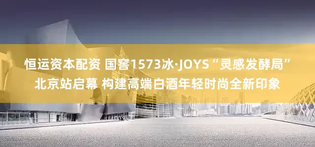 恒运资本配资 国窖1573冰·JOYS“灵感发酵局”北京站启幕 构建高端白酒年轻时尚全新印象