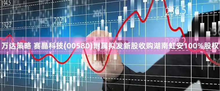 万达策略 赛晶科技(00580)附属拟发新股收购湖南虹安100%股权