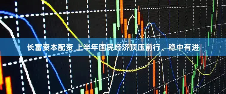长富资本配资 上半年国民经济顶压前行、稳中有进
