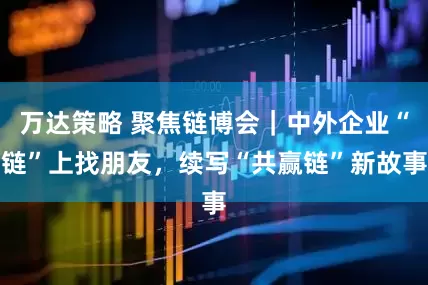 万达策略 聚焦链博会｜中外企业“链”上找朋友，续写“共赢链”新故事