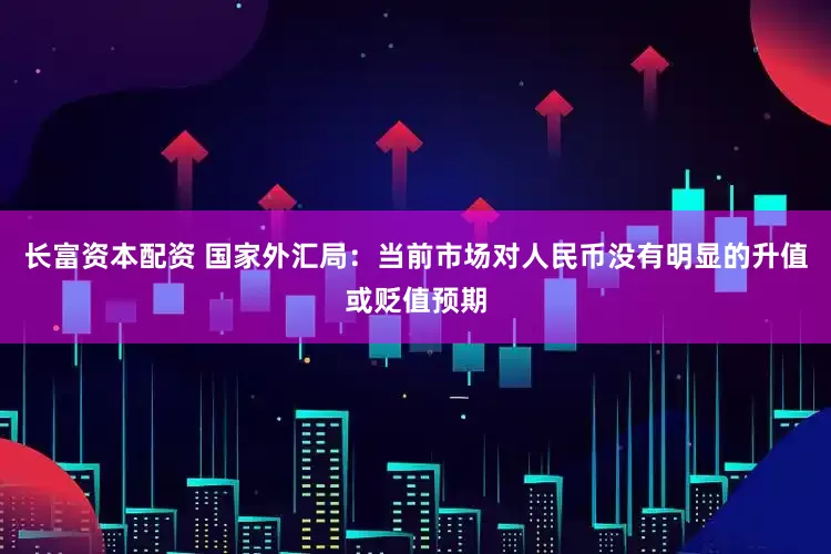 长富资本配资 国家外汇局：当前市场对人民币没有明显的升值或贬值预期
