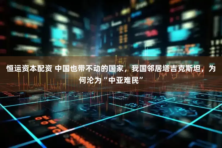 恒运资本配资 中国也带不动的国家，我国邻居塔吉克斯坦，为何沦为“中亚难民”