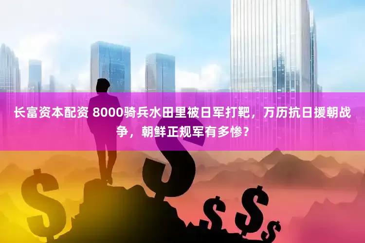 长富资本配资 8000骑兵水田里被日军打靶，万历抗日援朝战争，朝鲜正规军有多惨？