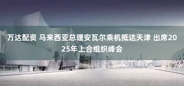 万达配资 马来西亚总理安瓦尔乘机抵达天津 出席2025年上合组织峰会