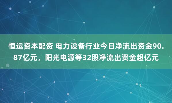 恒运资本配资 电力设备行业今日净流出资金90.87亿元，阳光电源等32股净流出资金超亿元
