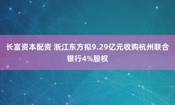 长富资本配资 浙江东方拟9.29亿元收购杭州联合银行4%股权